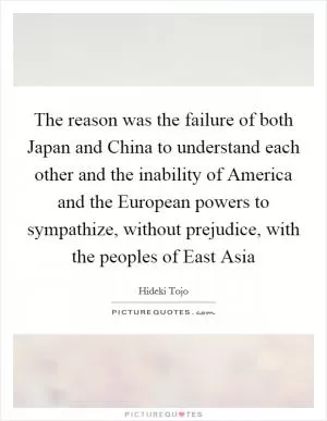 The reason was the failure of both Japan and China to understand each other and the inability of America and the European powers to sympathize, without prejudice, with the peoples of East Asia Picture Quote #1