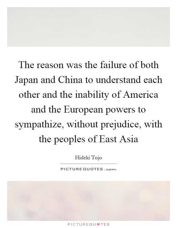 The reason was the failure of both Japan and China to understand each other and the inability of America and the European powers to sympathize, without prejudice, with the peoples of East Asia Picture Quote #1
