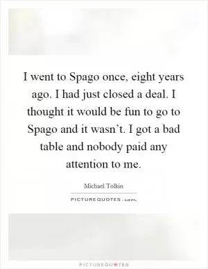 I went to Spago once, eight years ago. I had just closed a deal. I thought it would be fun to go to Spago and it wasn’t. I got a bad table and nobody paid any attention to me Picture Quote #1