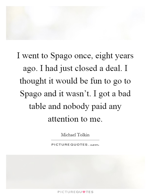 I went to Spago once, eight years ago. I had just closed a deal. I thought it would be fun to go to Spago and it wasn't. I got a bad table and nobody paid any attention to me Picture Quote #1
