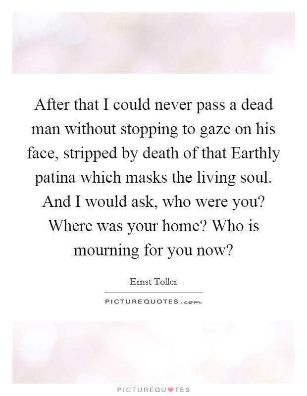 After that I could never pass a dead man without stopping to gaze on his face, stripped by death of that Earthly patina which masks the living soul. And I would ask, who were you? Where was your home? Who is mourning for you now? Picture Quote #1