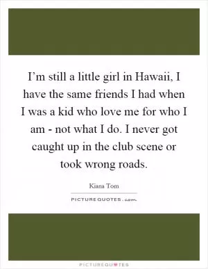 I’m still a little girl in Hawaii, I have the same friends I had when I was a kid who love me for who I am - not what I do. I never got caught up in the club scene or took wrong roads Picture Quote #1