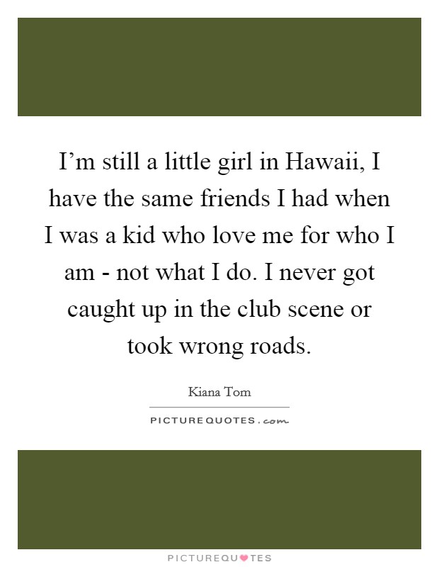 I'm still a little girl in Hawaii, I have the same friends I had when I was a kid who love me for who I am - not what I do. I never got caught up in the club scene or took wrong roads Picture Quote #1