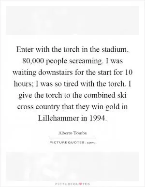 Enter with the torch in the stadium. 80,000 people screaming. I was waiting downstairs for the start for 10 hours; I was so tired with the torch. I give the torch to the combined ski cross country that they win gold in Lillehammer in 1994 Picture Quote #1