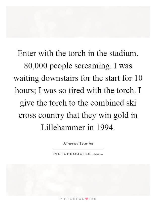 Enter with the torch in the stadium. 80,000 people screaming. I was waiting downstairs for the start for 10 hours; I was so tired with the torch. I give the torch to the combined ski cross country that they win gold in Lillehammer in 1994 Picture Quote #1