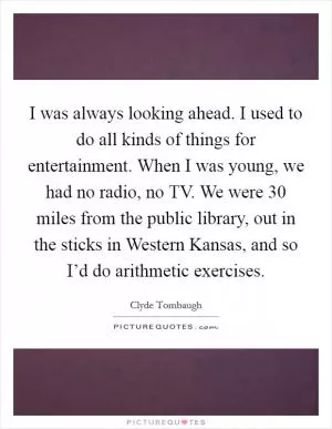 I was always looking ahead. I used to do all kinds of things for entertainment. When I was young, we had no radio, no TV. We were 30 miles from the public library, out in the sticks in Western Kansas, and so I’d do arithmetic exercises Picture Quote #1