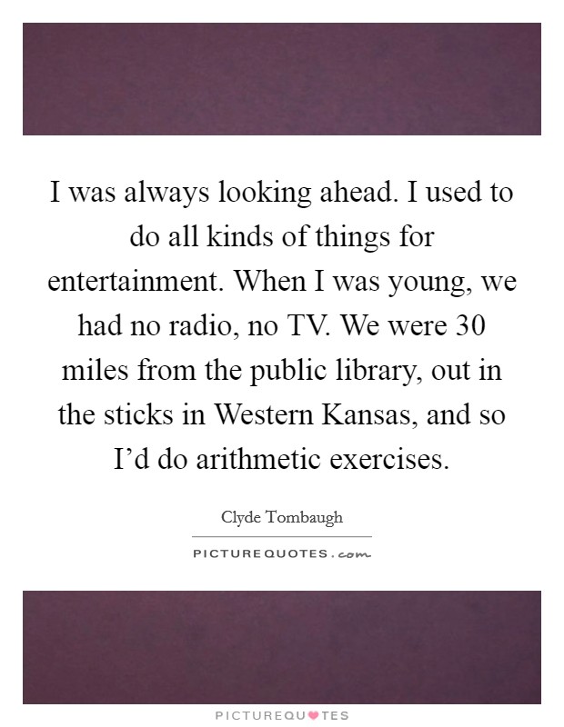 I was always looking ahead. I used to do all kinds of things for entertainment. When I was young, we had no radio, no TV. We were 30 miles from the public library, out in the sticks in Western Kansas, and so I'd do arithmetic exercises Picture Quote #1