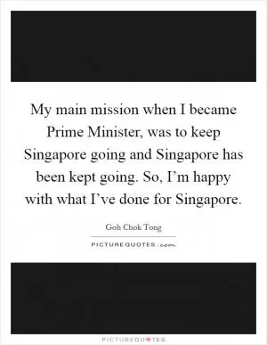 My main mission when I became Prime Minister, was to keep Singapore going and Singapore has been kept going. So, I’m happy with what I’ve done for Singapore Picture Quote #1