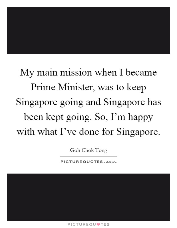 My main mission when I became Prime Minister, was to keep Singapore going and Singapore has been kept going. So, I'm happy with what I've done for Singapore Picture Quote #1