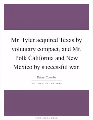 Mr. Tyler acquired Texas by voluntary compact, and Mr. Polk California and New Mexico by successful war Picture Quote #1