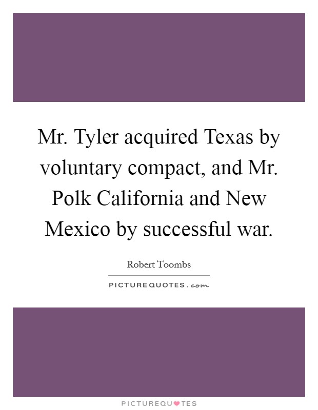 Mr. Tyler acquired Texas by voluntary compact, and Mr. Polk California and New Mexico by successful war Picture Quote #1