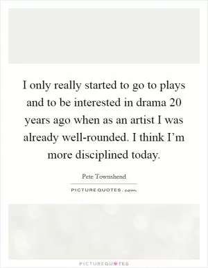 I only really started to go to plays and to be interested in drama 20 years ago when as an artist I was already well-rounded. I think I’m more disciplined today Picture Quote #1