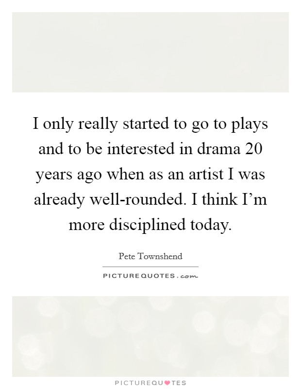 I only really started to go to plays and to be interested in drama 20 years ago when as an artist I was already well-rounded. I think I'm more disciplined today Picture Quote #1
