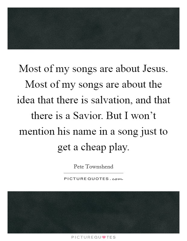 Most of my songs are about Jesus. Most of my songs are about the idea that there is salvation, and that there is a Savior. But I won't mention his name in a song just to get a cheap play Picture Quote #1