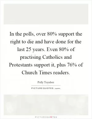 In the polls, over 80% support the right to die and have done for the last 25 years. Even 80% of practising Catholics and Protestants support it, plus 76% of Church Times readers Picture Quote #1