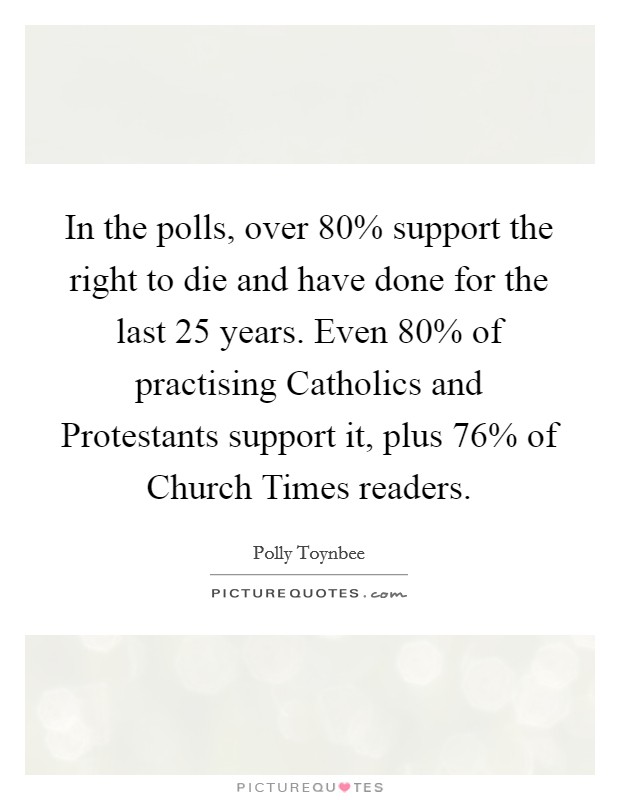 In the polls, over 80% support the right to die and have done for the last 25 years. Even 80% of practising Catholics and Protestants support it, plus 76% of Church Times readers Picture Quote #1