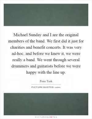 Michael Sunday and I are the original members of the band. We first did it just for charities and benefit concerts. It was very ad-hoc, and before we knew it, we were really a band. We went through several drummers and guitarists before we were happy with the line up Picture Quote #1