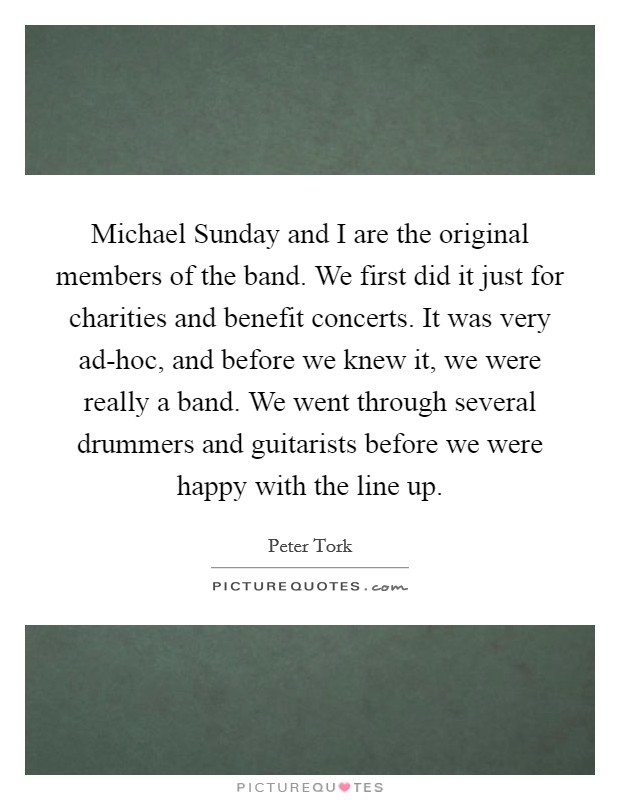 Michael Sunday and I are the original members of the band. We first did it just for charities and benefit concerts. It was very ad-hoc, and before we knew it, we were really a band. We went through several drummers and guitarists before we were happy with the line up Picture Quote #1