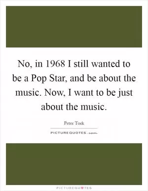 No, in 1968 I still wanted to be a Pop Star, and be about the music. Now, I want to be just about the music Picture Quote #1