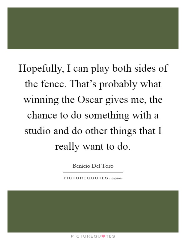 Hopefully, I can play both sides of the fence. That's probably what winning the Oscar gives me, the chance to do something with a studio and do other things that I really want to do Picture Quote #1
