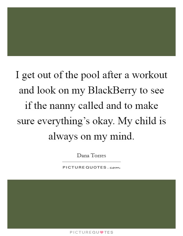 I get out of the pool after a workout and look on my BlackBerry to see if the nanny called and to make sure everything's okay. My child is always on my mind Picture Quote #1