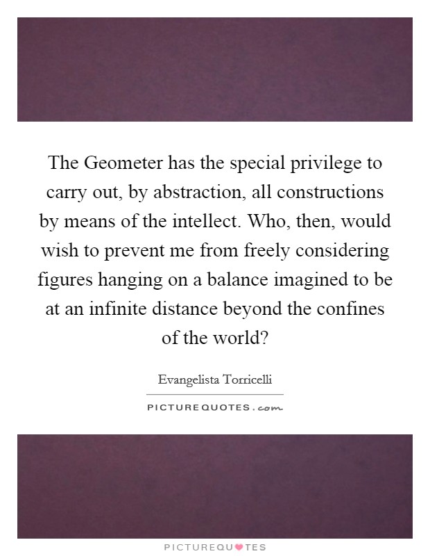 The Geometer has the special privilege to carry out, by abstraction, all constructions by means of the intellect. Who, then, would wish to prevent me from freely considering figures hanging on a balance imagined to be at an infinite distance beyond the confines of the world? Picture Quote #1