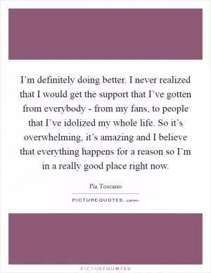 I’m definitely doing better. I never realized that I would get the support that I’ve gotten from everybody - from my fans, to people that I’ve idolized my whole life. So it’s overwhelming, it’s amazing and I believe that everything happens for a reason so I’m in a really good place right now Picture Quote #1