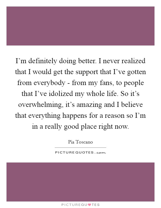 I'm definitely doing better. I never realized that I would get the support that I've gotten from everybody - from my fans, to people that I've idolized my whole life. So it's overwhelming, it's amazing and I believe that everything happens for a reason so I'm in a really good place right now Picture Quote #1