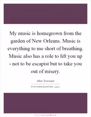 My music is homegrown from the garden of New Orleans. Music is everything to me short of breathing. Music also has a role to lift you up - not to be escapist but to take you out of misery Picture Quote #1