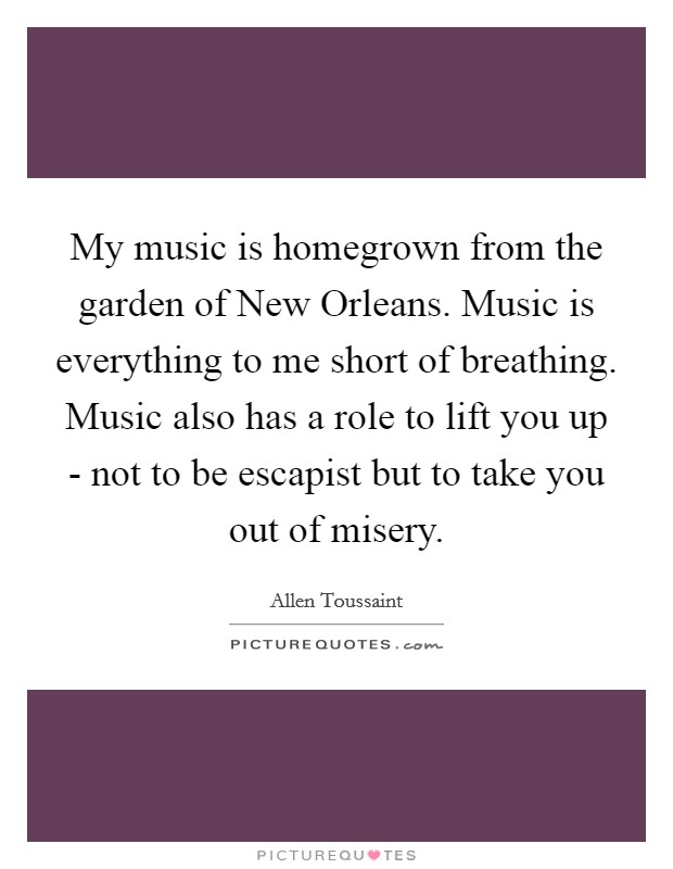 My music is homegrown from the garden of New Orleans. Music is everything to me short of breathing. Music also has a role to lift you up - not to be escapist but to take you out of misery Picture Quote #1