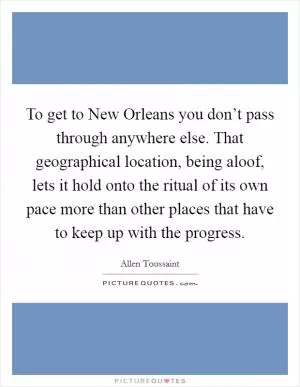 To get to New Orleans you don’t pass through anywhere else. That geographical location, being aloof, lets it hold onto the ritual of its own pace more than other places that have to keep up with the progress Picture Quote #1