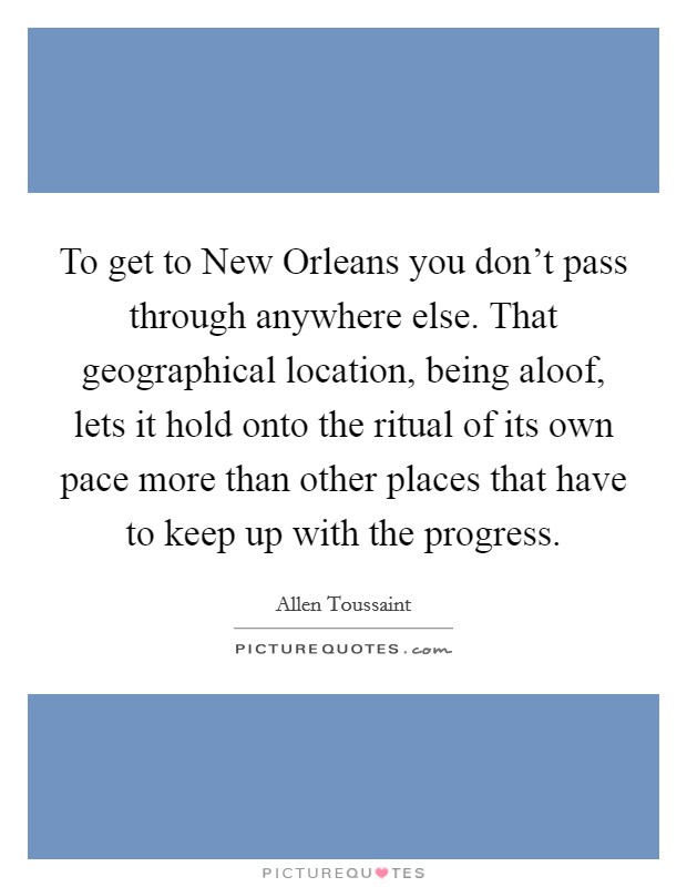To get to New Orleans you don't pass through anywhere else. That geographical location, being aloof, lets it hold onto the ritual of its own pace more than other places that have to keep up with the progress Picture Quote #1