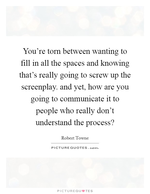 You're torn between wanting to fill in all the spaces and knowing that's really going to screw up the screenplay. and yet, how are you going to communicate it to people who really don't understand the process? Picture Quote #1