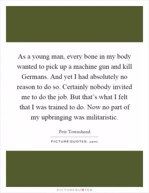 As a young man, every bone in my body wanted to pick up a machine gun and kill Germans. And yet I had absolutely no reason to do so. Certainly nobody invited me to do the job. But that’s what I felt that I was trained to do. Now no part of my upbringing was militaristic Picture Quote #1