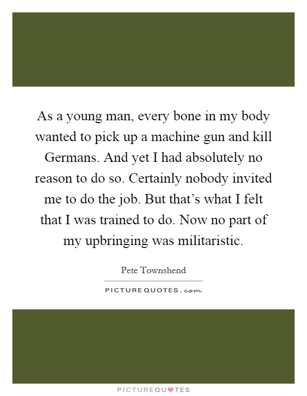 As a young man, every bone in my body wanted to pick up a machine gun and kill Germans. And yet I had absolutely no reason to do so. Certainly nobody invited me to do the job. But that's what I felt that I was trained to do. Now no part of my upbringing was militaristic Picture Quote #1