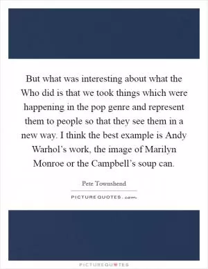 But what was interesting about what the Who did is that we took things which were happening in the pop genre and represent them to people so that they see them in a new way. I think the best example is Andy Warhol’s work, the image of Marilyn Monroe or the Campbell’s soup can Picture Quote #1