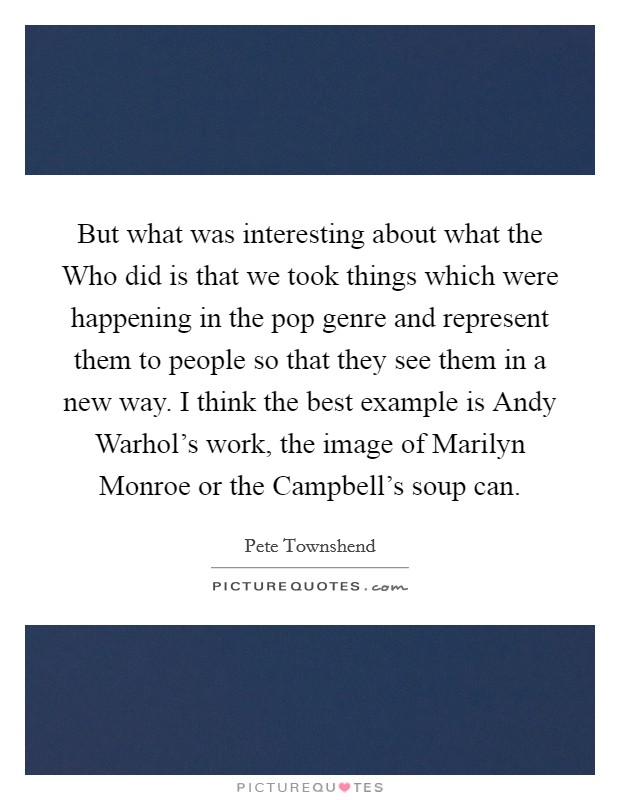 But what was interesting about what the Who did is that we took things which were happening in the pop genre and represent them to people so that they see them in a new way. I think the best example is Andy Warhol’s work, the image of Marilyn Monroe or the Campbell’s soup can Picture Quote #1