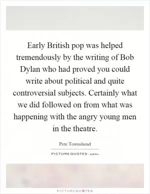 Early British pop was helped tremendously by the writing of Bob Dylan who had proved you could write about political and quite controversial subjects. Certainly what we did followed on from what was happening with the angry young men in the theatre Picture Quote #1