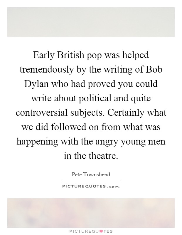 Early British pop was helped tremendously by the writing of Bob Dylan who had proved you could write about political and quite controversial subjects. Certainly what we did followed on from what was happening with the angry young men in the theatre Picture Quote #1