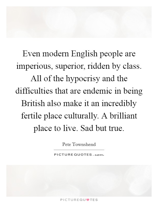 Even modern English people are imperious, superior, ridden by class. All of the hypocrisy and the difficulties that are endemic in being British also make it an incredibly fertile place culturally. A brilliant place to live. Sad but true Picture Quote #1