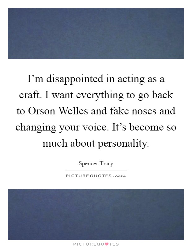 I'm disappointed in acting as a craft. I want everything to go back to Orson Welles and fake noses and changing your voice. It's become so much about personality Picture Quote #1