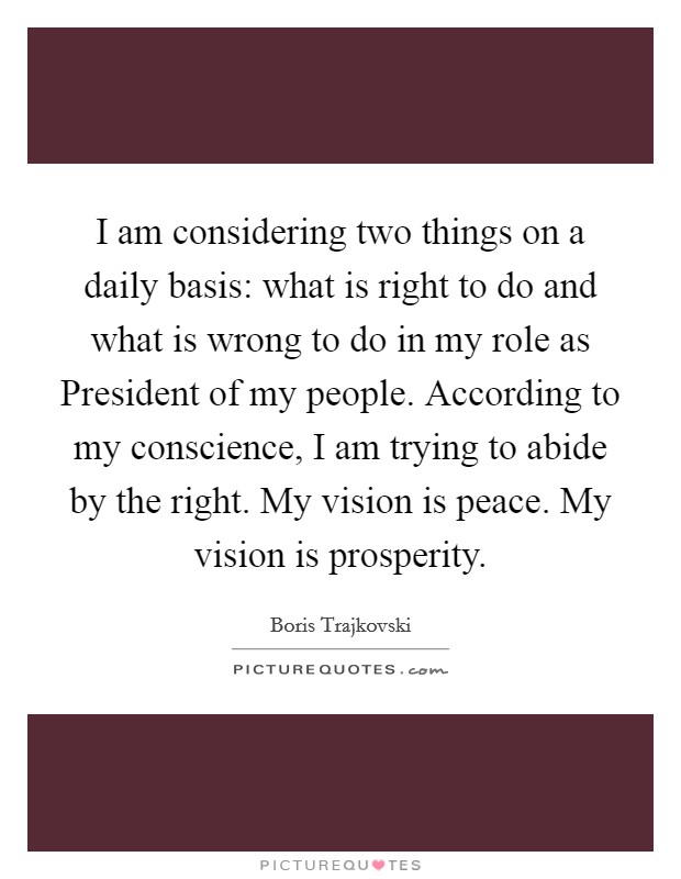 I am considering two things on a daily basis: what is right to do and what is wrong to do in my role as President of my people. According to my conscience, I am trying to abide by the right. My vision is peace. My vision is prosperity Picture Quote #1