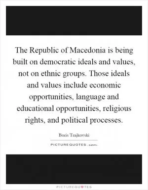 The Republic of Macedonia is being built on democratic ideals and values, not on ethnic groups. Those ideals and values include economic opportunities, language and educational opportunities, religious rights, and political processes Picture Quote #1