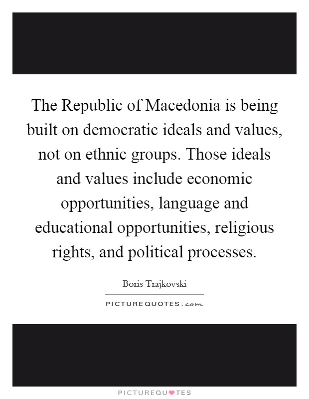The Republic of Macedonia is being built on democratic ideals and values, not on ethnic groups. Those ideals and values include economic opportunities, language and educational opportunities, religious rights, and political processes Picture Quote #1