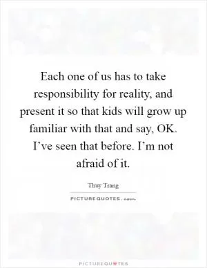 Each one of us has to take responsibility for reality, and present it so that kids will grow up familiar with that and say, OK. I’ve seen that before. I’m not afraid of it Picture Quote #1