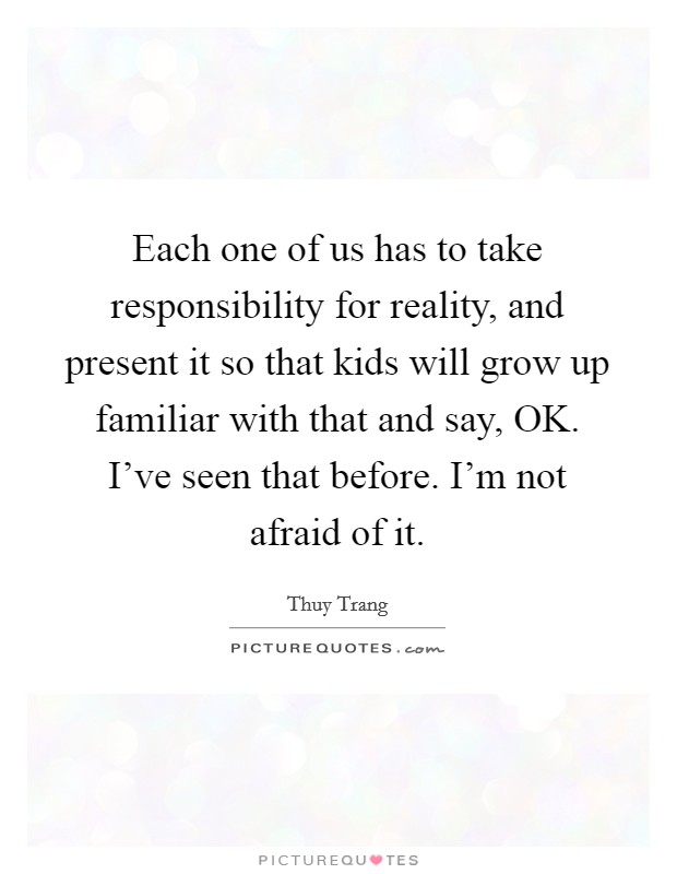 Each one of us has to take responsibility for reality, and present it so that kids will grow up familiar with that and say, OK. I've seen that before. I'm not afraid of it Picture Quote #1