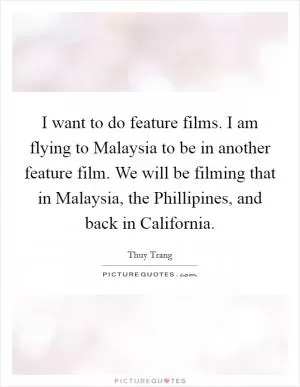 I want to do feature films. I am flying to Malaysia to be in another feature film. We will be filming that in Malaysia, the Phillipines, and back in California Picture Quote #1