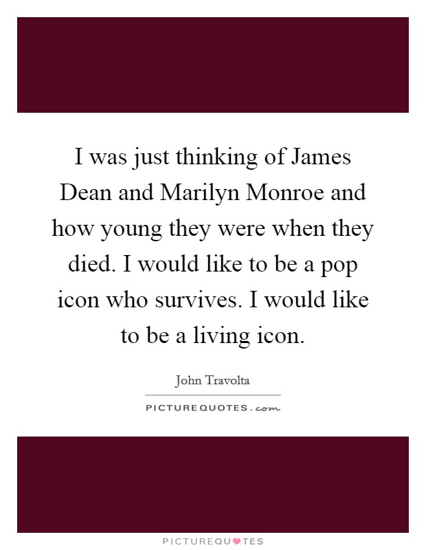 I was just thinking of James Dean and Marilyn Monroe and how young they were when they died. I would like to be a pop icon who survives. I would like to be a living icon Picture Quote #1