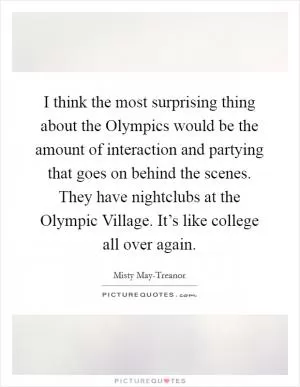 I think the most surprising thing about the Olympics would be the amount of interaction and partying that goes on behind the scenes. They have nightclubs at the Olympic Village. It’s like college all over again Picture Quote #1