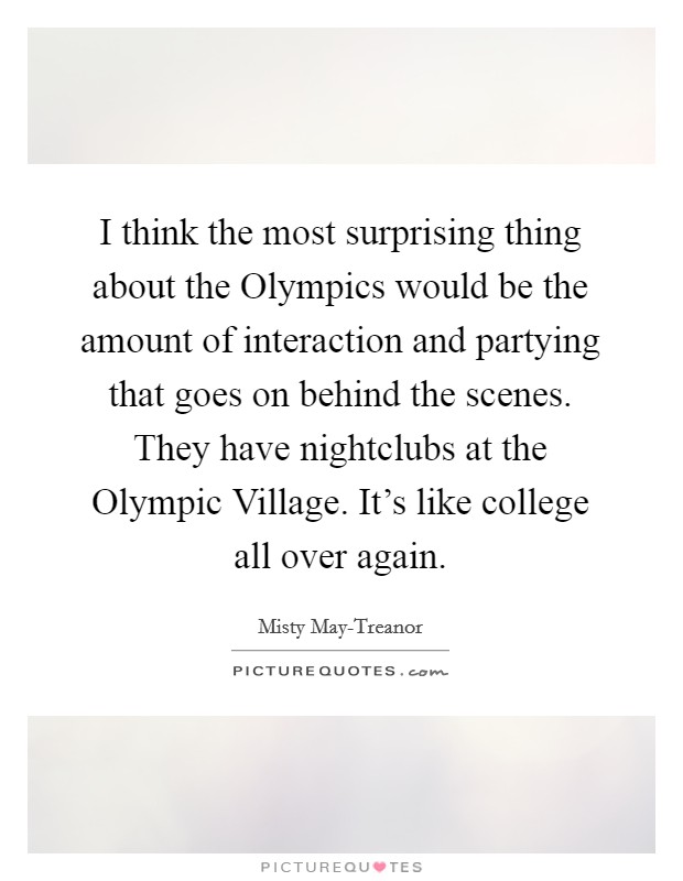 I think the most surprising thing about the Olympics would be the amount of interaction and partying that goes on behind the scenes. They have nightclubs at the Olympic Village. It's like college all over again Picture Quote #1